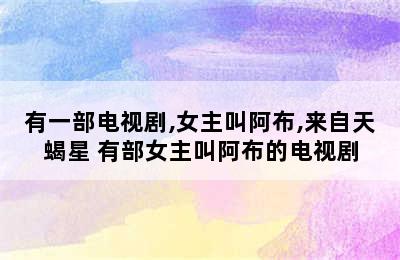 有一部电视剧,女主叫阿布,来自天蝎星 有部女主叫阿布的电视剧